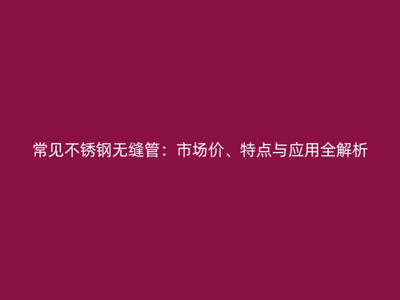常见不锈钢无缝管：市场价、特点与应用全解析