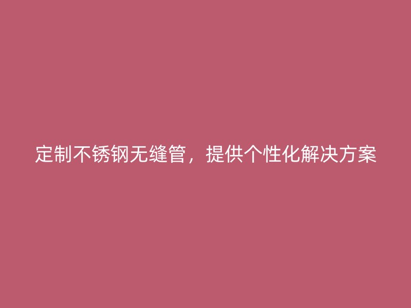 定制不锈钢无缝管，提供个性化解决方案