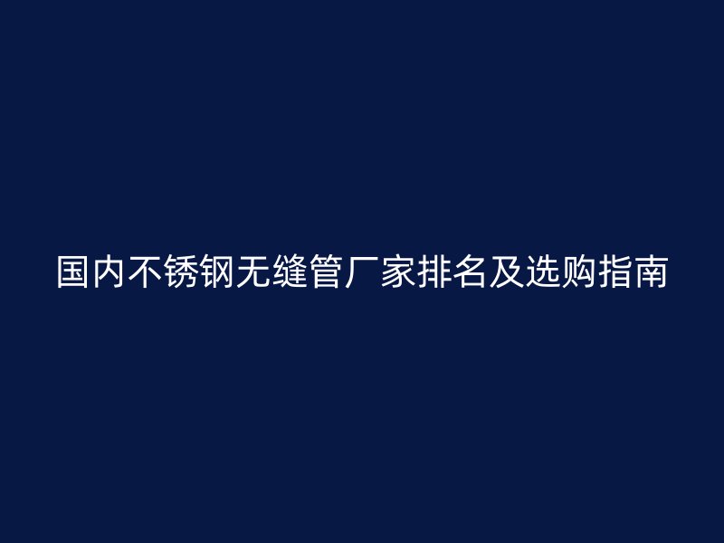 国内不锈钢无缝管厂家排名及选购指南