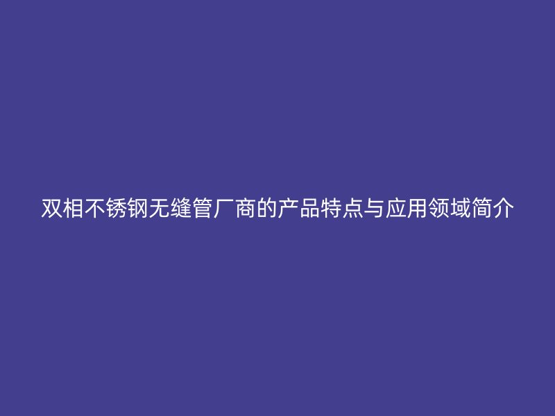 双相不锈钢无缝管厂商的产品特点与应用领域简介