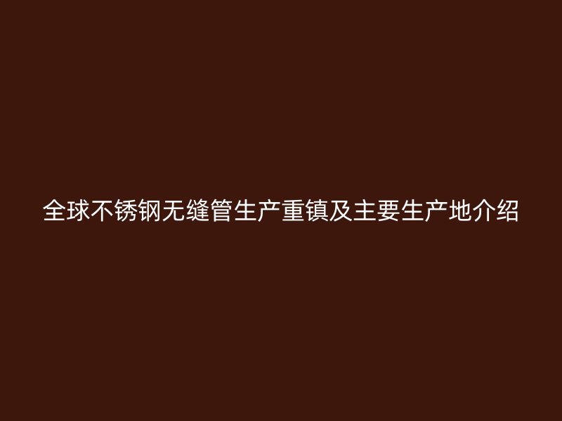 全球不锈钢无缝管生产重镇及主要生产地介绍