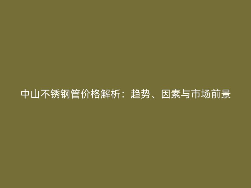 中山不锈钢管价格解析：趋势、因素与市场前景