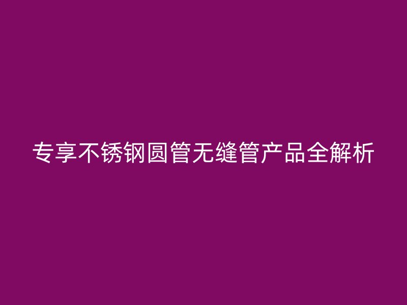 专享不锈钢圆管无缝管产品全解析