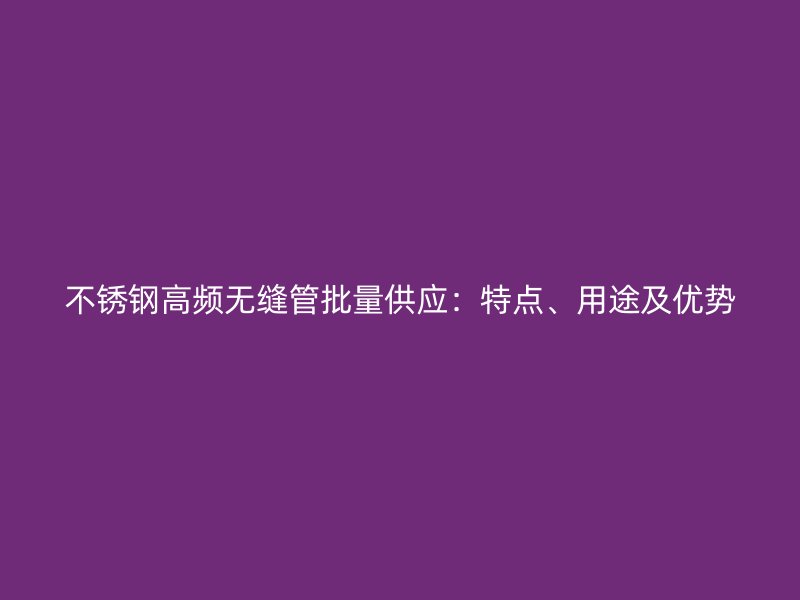 不锈钢高频无缝管批量供应：特点、用途及优势