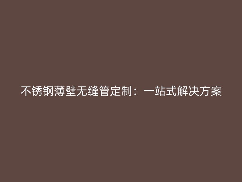 不锈钢薄壁无缝管定制：一站式解决方案