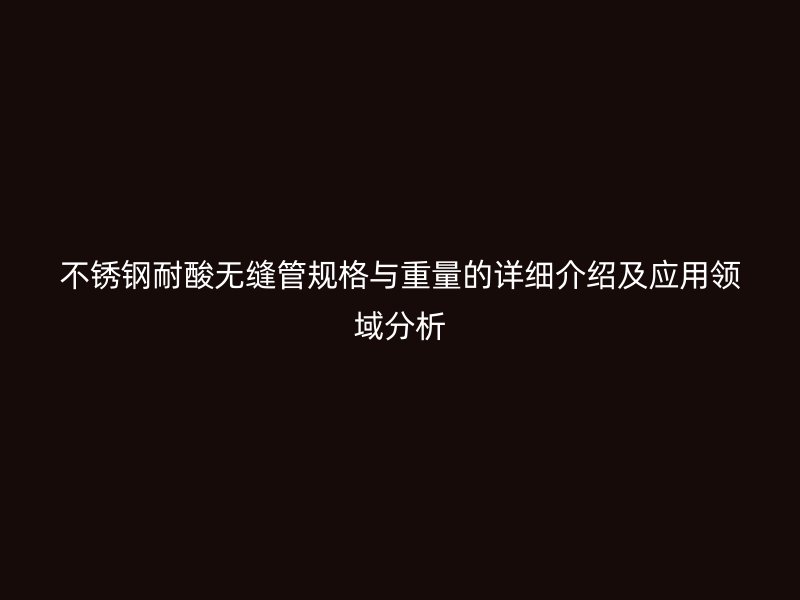 不锈钢耐酸无缝管规格与重量的详细介绍及应用领域分析