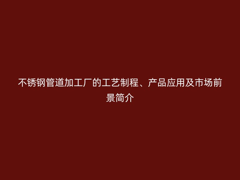 不锈钢管道加工厂的工艺制程、产品应用及市场前景简介