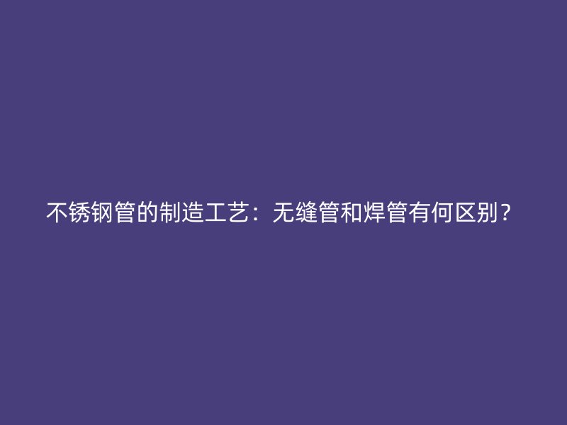 不锈钢管的制造工艺：无缝管和焊管有何区别？