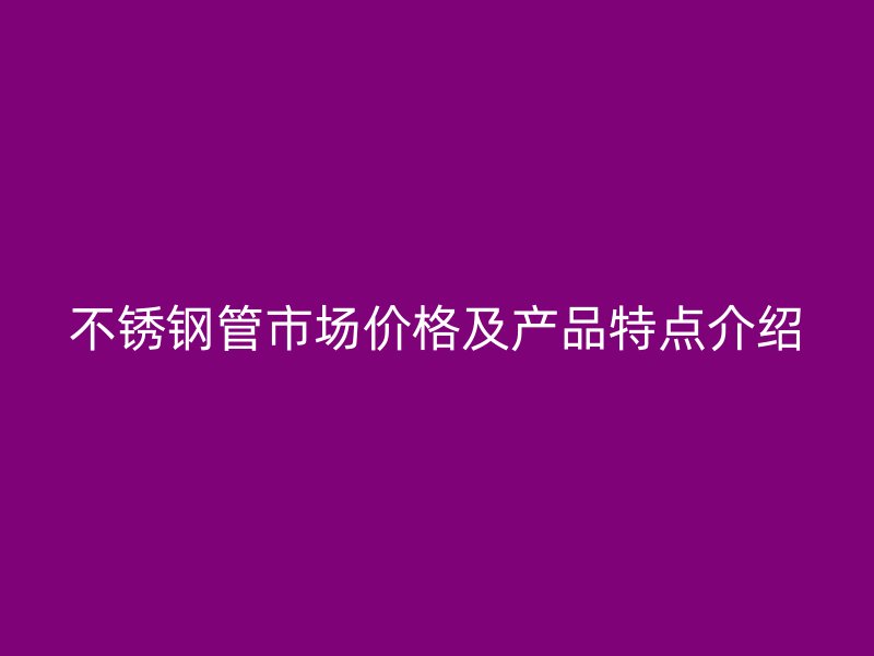 不锈钢管市场价格及产品特点介绍