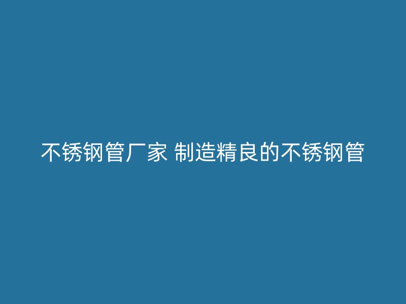 不锈钢管厂家 制造精良的不锈钢管