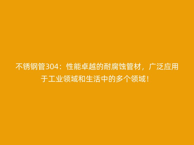 不锈钢管304：性能卓越的耐腐蚀管材，广泛应用于工业领域和生活中的多个领域！