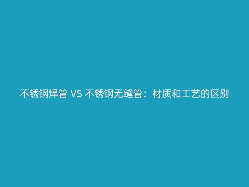 不锈钢焊管 VS 不锈钢无缝管：材质和工艺的区别