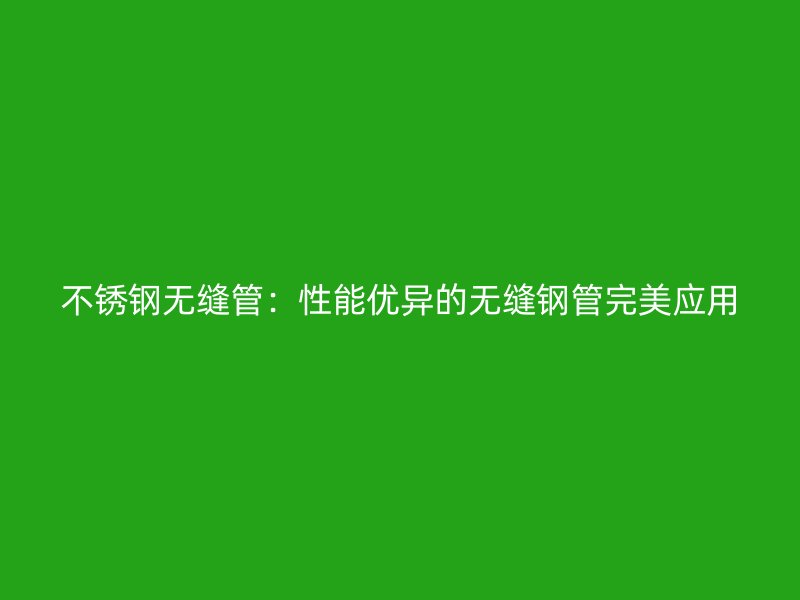 不锈钢无缝管：性能优异的无缝钢管完美应用