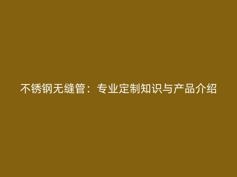 不锈钢无缝管：专业定制知识与产品介绍