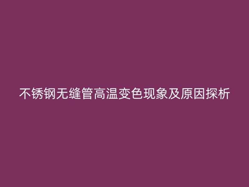 不锈钢无缝管高温变色现象及原因探析
