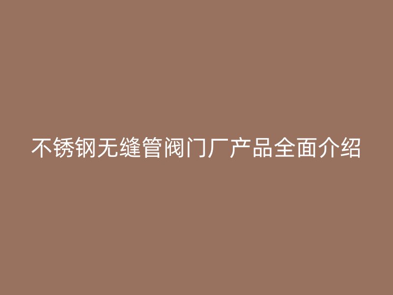 不锈钢无缝管阀门厂产品全面介绍