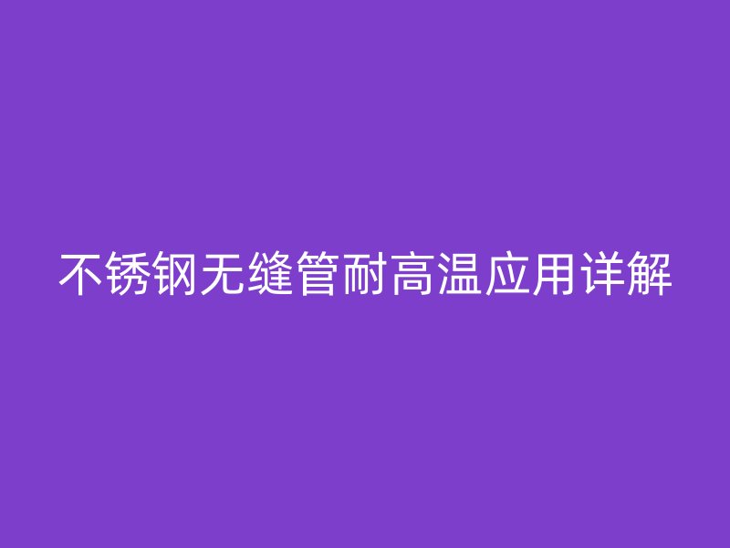 不锈钢无缝管耐高温应用详解