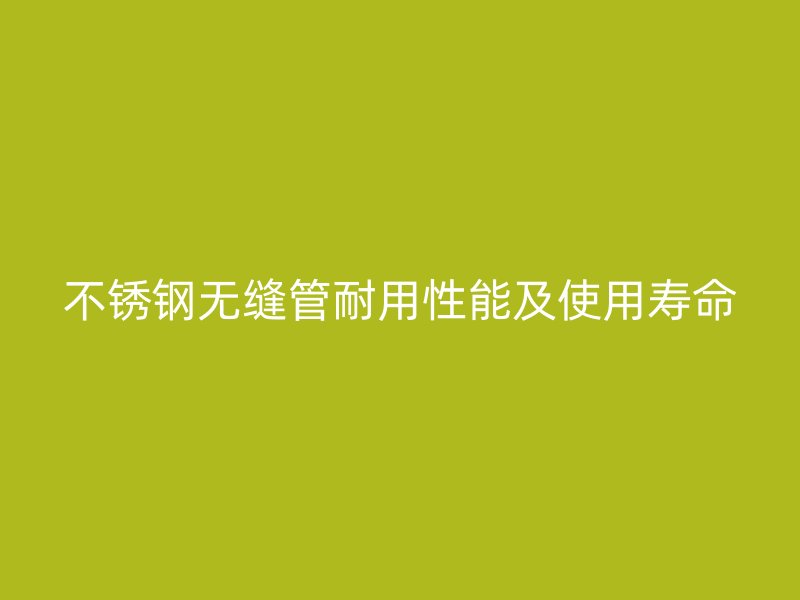 不锈钢无缝管耐用性能及使用寿命