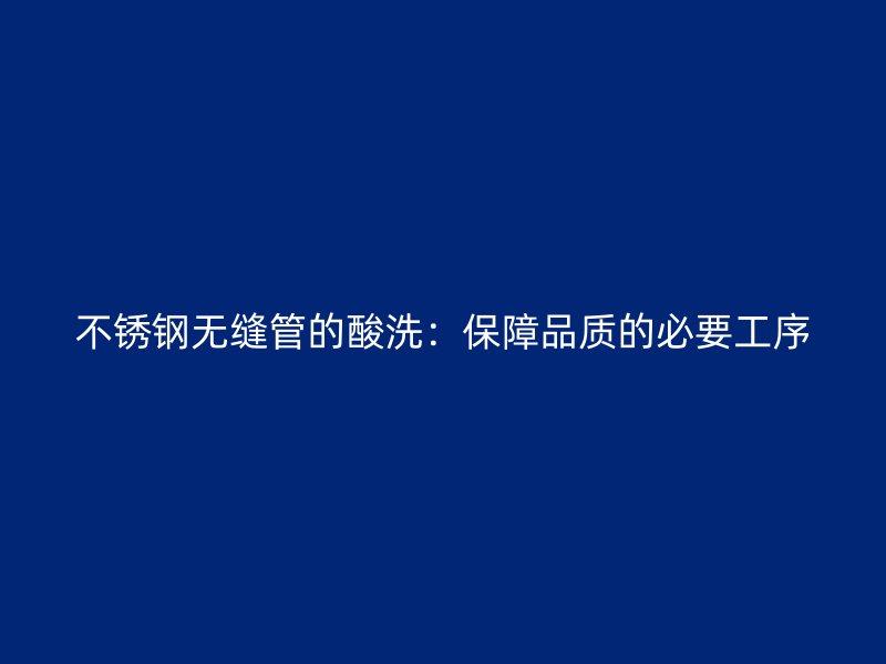 不锈钢无缝管的酸洗：保障品质的必要工序
