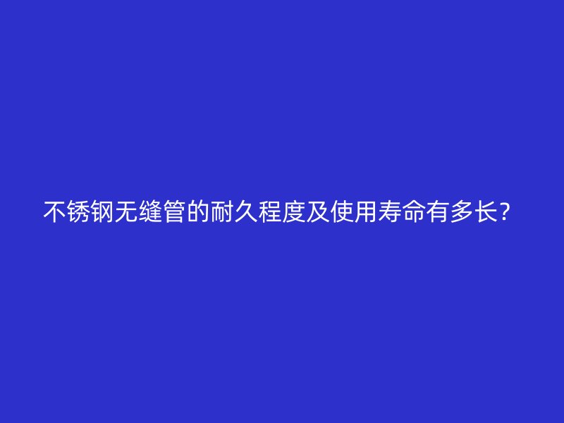 不锈钢无缝管的耐久程度及使用寿命有多长？