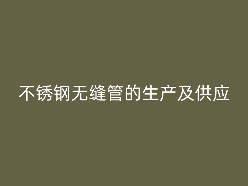不锈钢无缝管的生产及供应