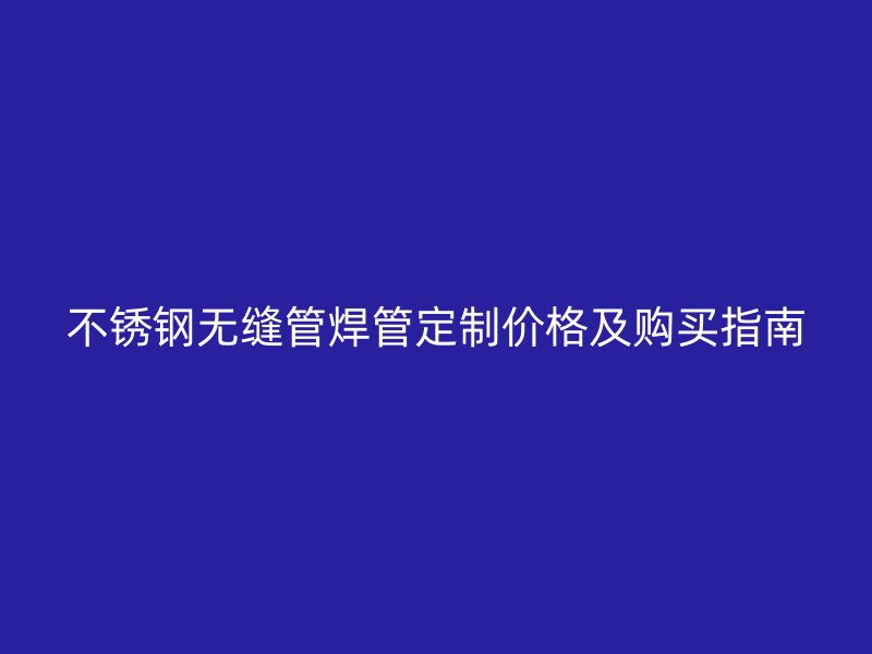 不锈钢无缝管焊管定制价格及购买指南