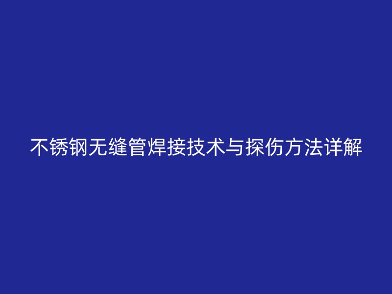 不锈钢无缝管焊接技术与探伤方法详解