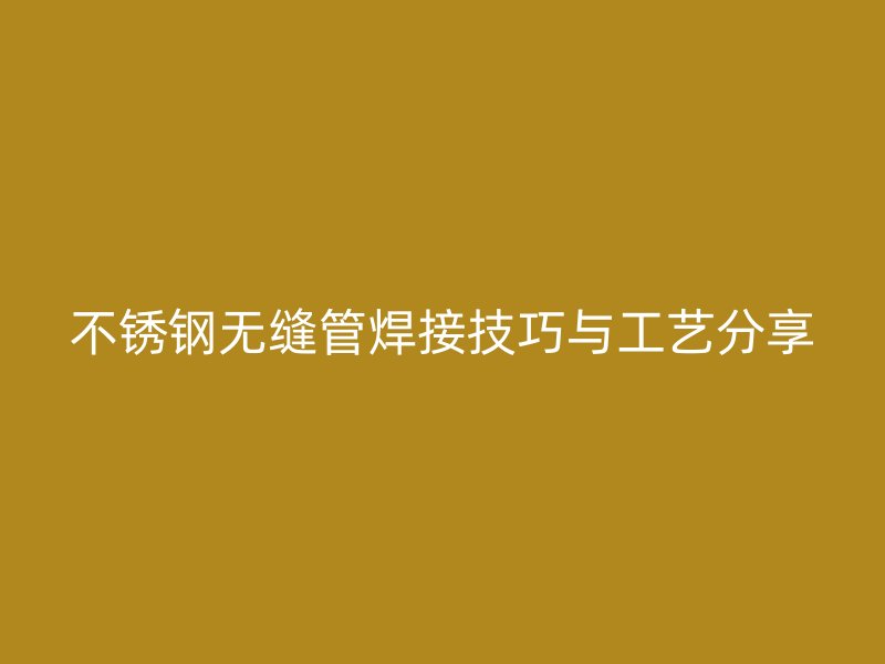 不锈钢无缝管焊接技巧与工艺分享