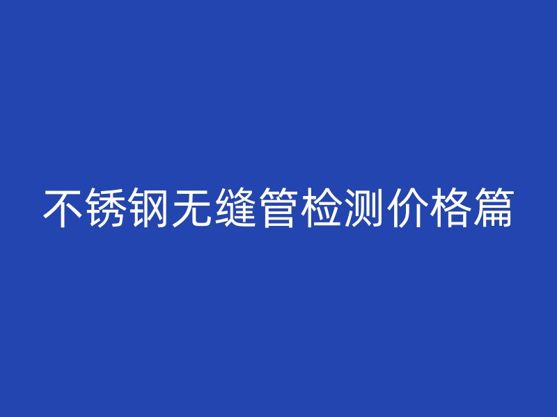 不锈钢无缝管检测价格篇