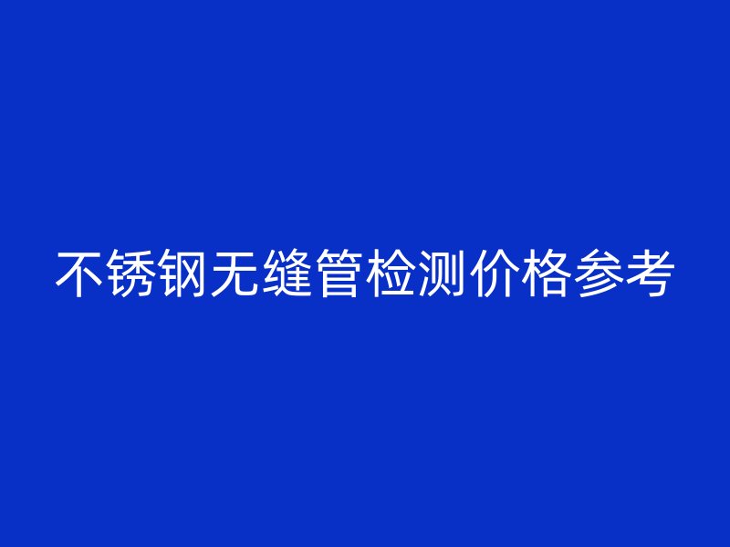不锈钢无缝管检测价格参考