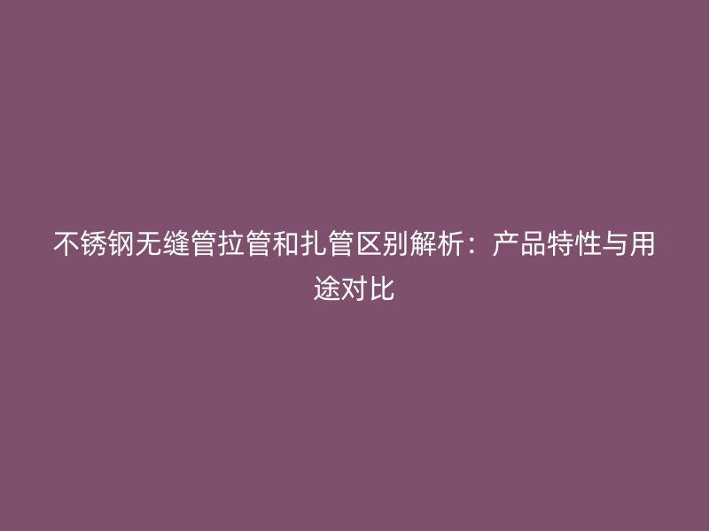 不锈钢无缝管拉管和扎管区别解析：产品特性与用途对比