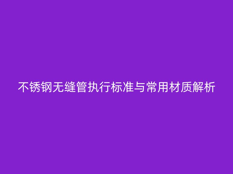 不锈钢无缝管执行标准与常用材质解析