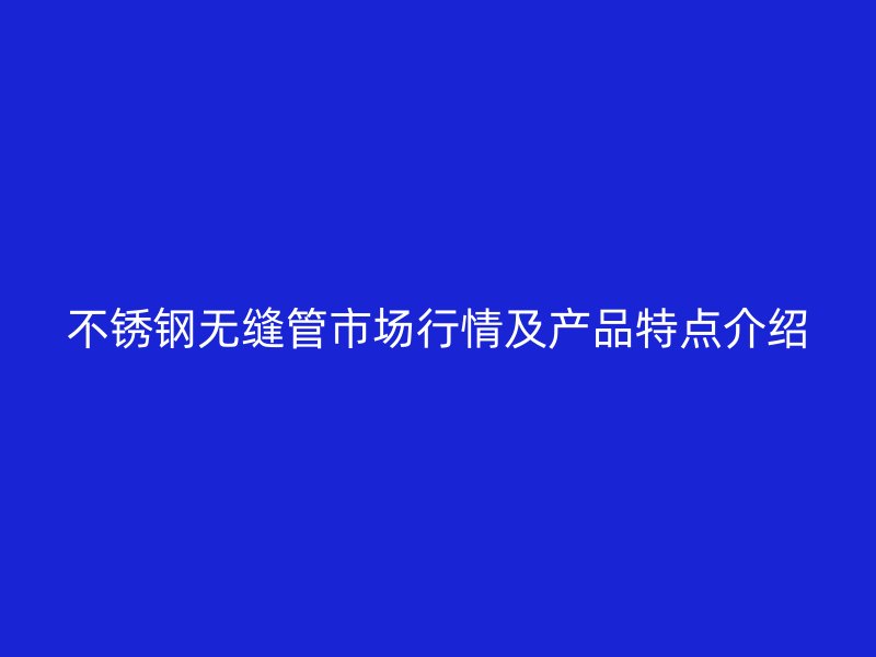 不锈钢无缝管市场行情及产品特点介绍
