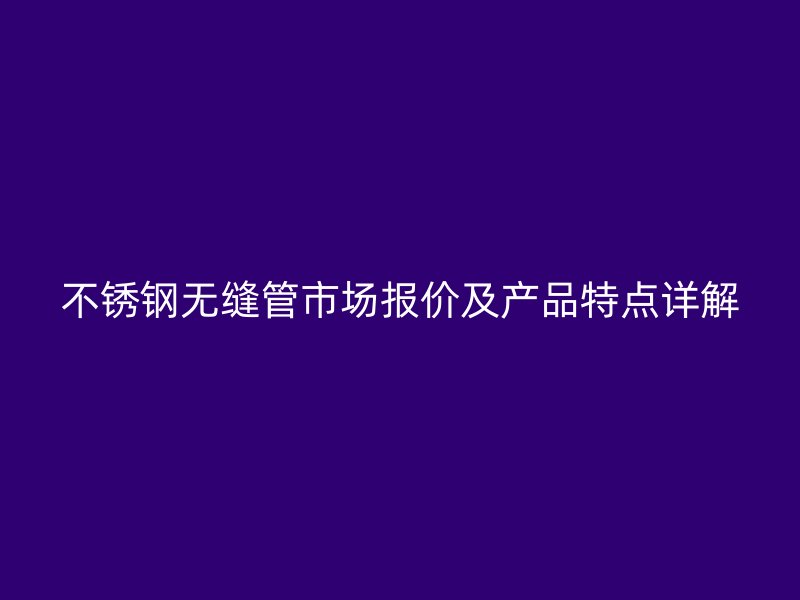 不锈钢无缝管市场报价及产品特点详解