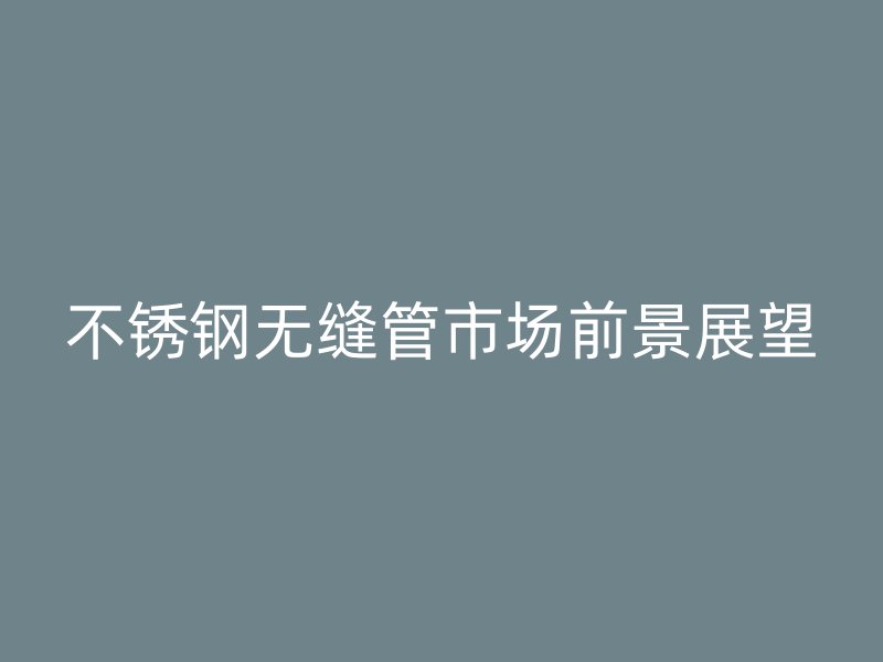 不锈钢无缝管市场前景展望