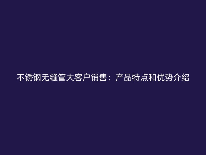 不锈钢无缝管大客户销售：产品特点和优势介绍