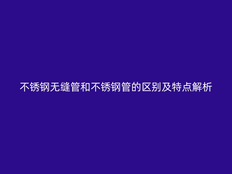 不锈钢无缝管和不锈钢管的区别及特点解析