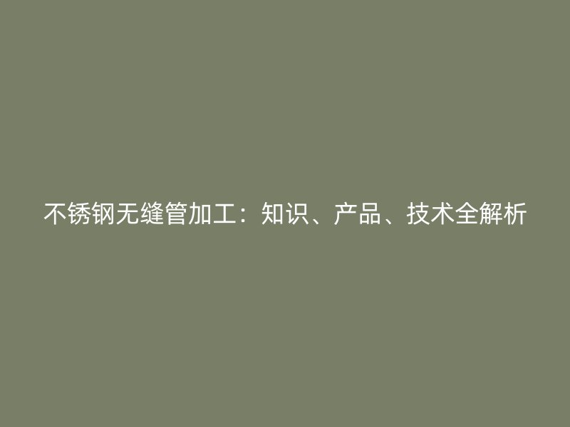 不锈钢无缝管加工：知识、产品、技术全解析