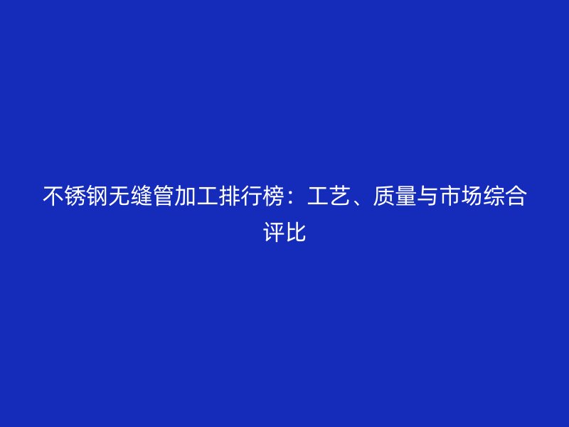 不锈钢无缝管加工排行榜：工艺、质量与市场综合评比