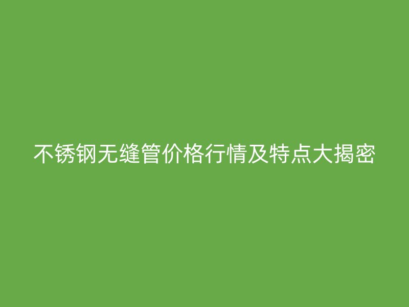不锈钢无缝管价格行情及特点大揭密
