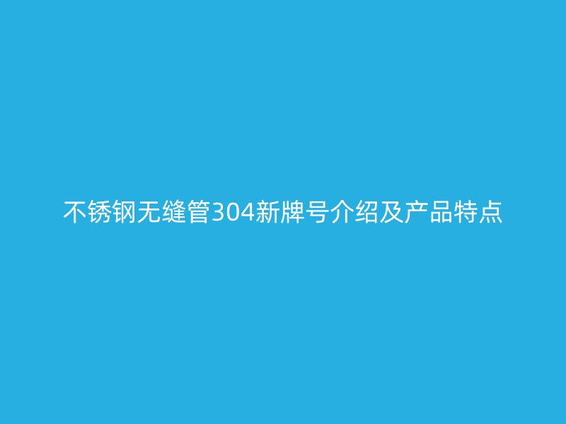 不锈钢无缝管304新牌号介绍及产品特点
