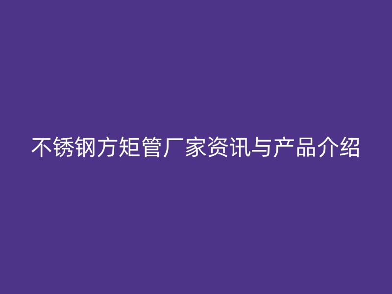 不锈钢方矩管厂家资讯与产品介绍
