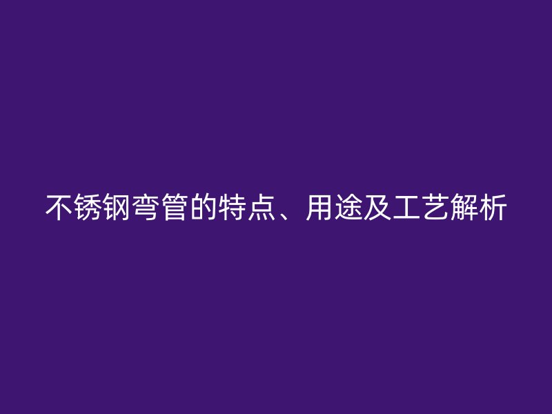 不锈钢弯管的特点、用途及工艺解析