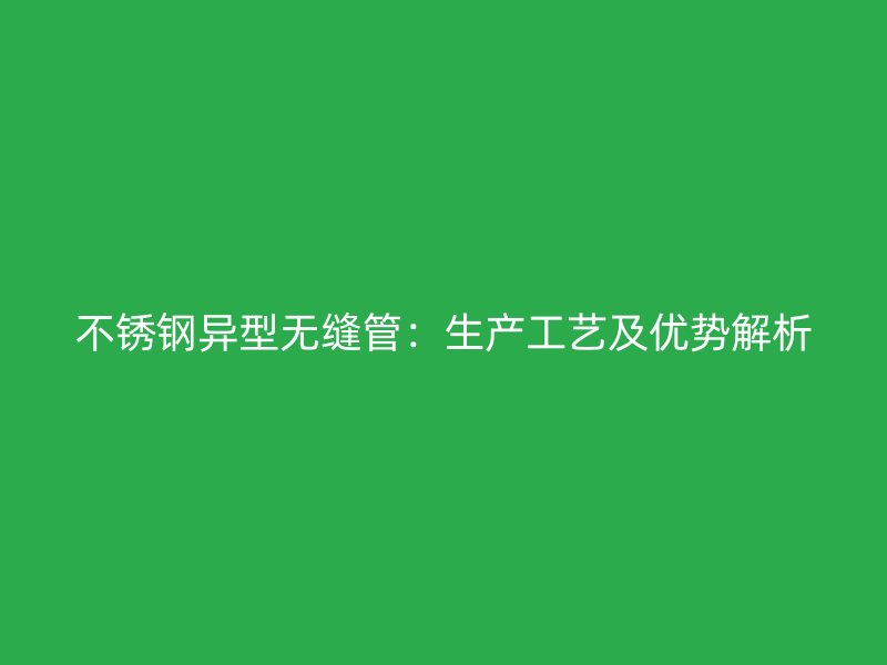 不锈钢异型无缝管：生产工艺及优势解析