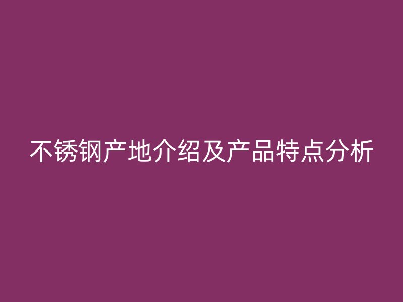 不锈钢产地介绍及产品特点分析