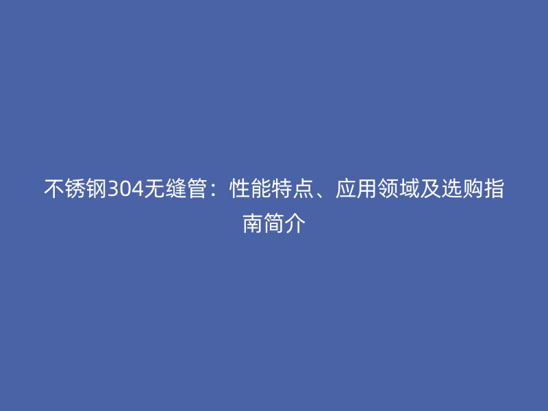 不锈钢304无缝管：性能特点、应用领域及选购指南简介