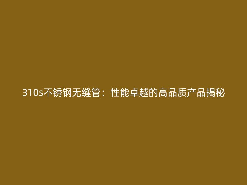 310s不锈钢无缝管：性能卓越的高品质产品揭秘