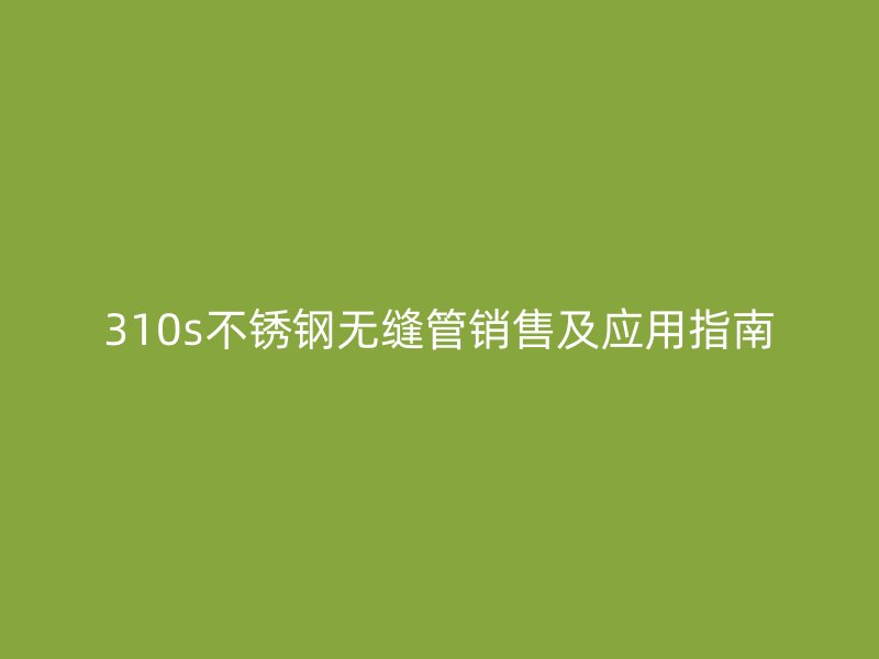 310s不锈钢无缝管销售及应用指南