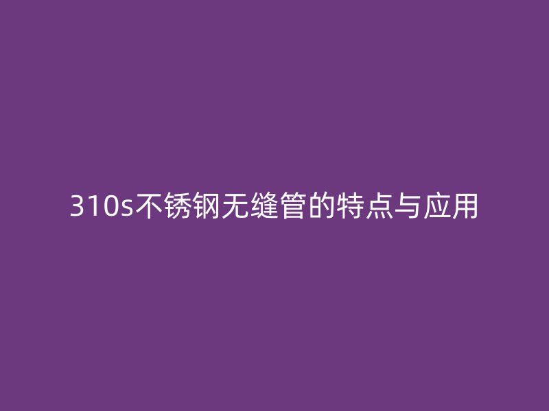 310s不锈钢无缝管的特点与应用