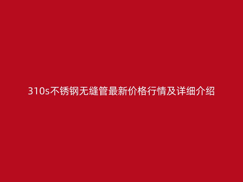 310s不锈钢无缝管最新价格行情及详细介绍